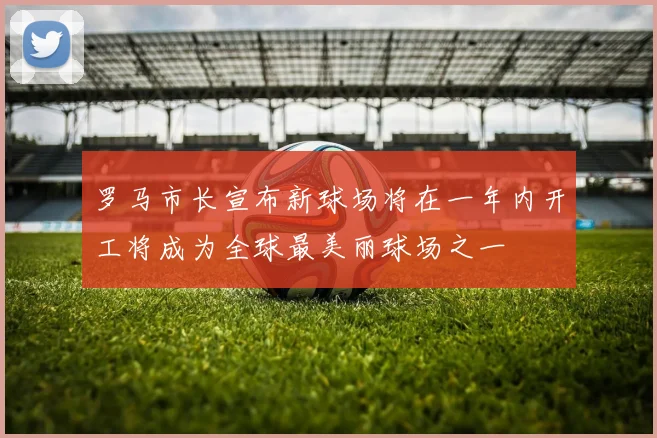 罗马市长宣布新球场将在一年内开工将成为全球最美丽球场之一