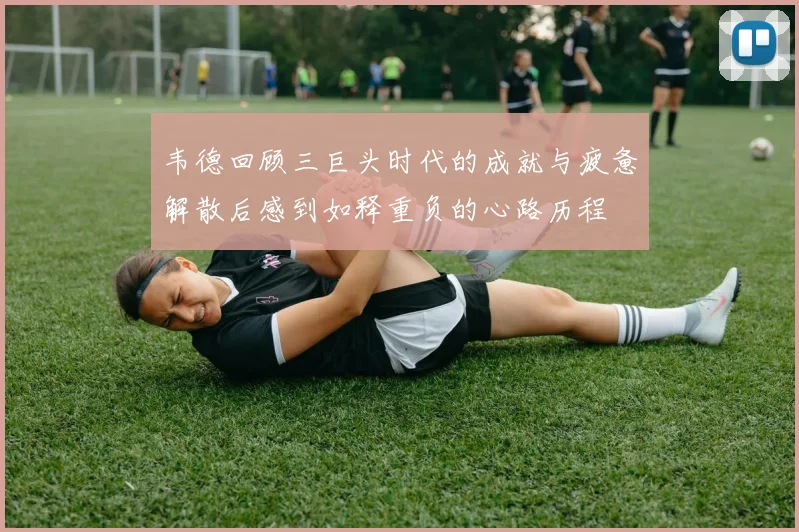 韦德回顾三巨头时代的成就与疲惫解散后感到如释重负的心路历程