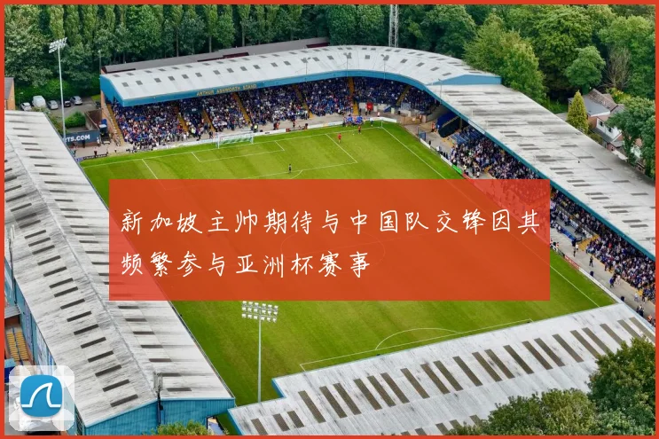 新加坡主帅期待与中国队交锋因其频繁参与亚洲杯赛事