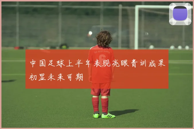 中国足球上半年表现亮眼青训成果初显未来可期