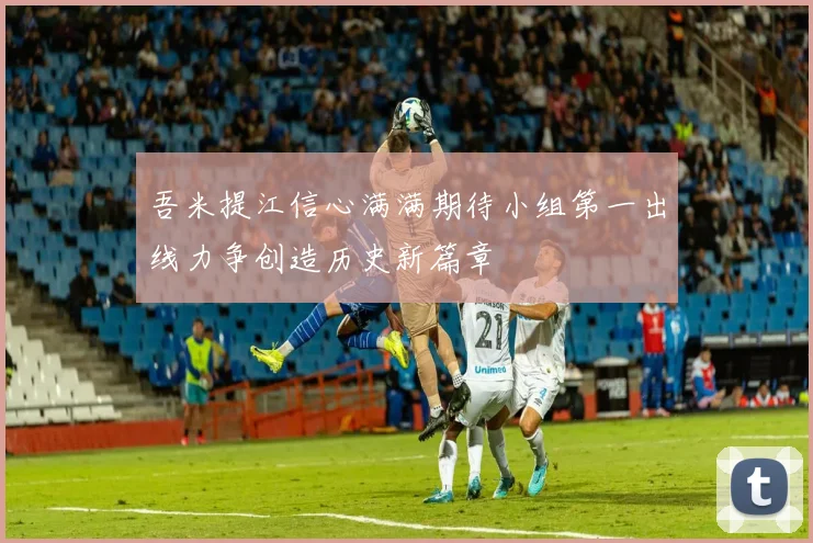 吾米提江信心满满期待小组第一出线力争创造历史新篇章