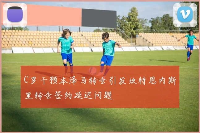 C罗干预本泽马转会引发坎特恩内斯里转会签约延迟问题