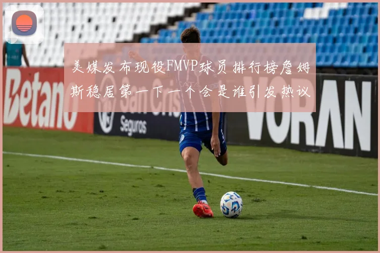美媒发布现役FMVP球员排行榜詹姆斯稳居第一下一个会是谁引发热议