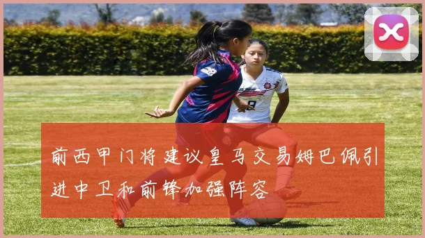 前西甲门将建议皇马交易姆巴佩引进中卫和前锋加强阵容