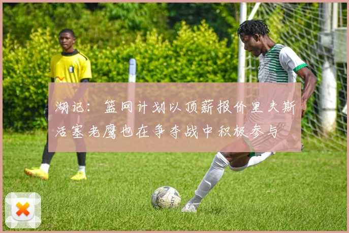 湖记：篮网计划以顶薪报价里夫斯活塞老鹰也在争夺战中积极参与