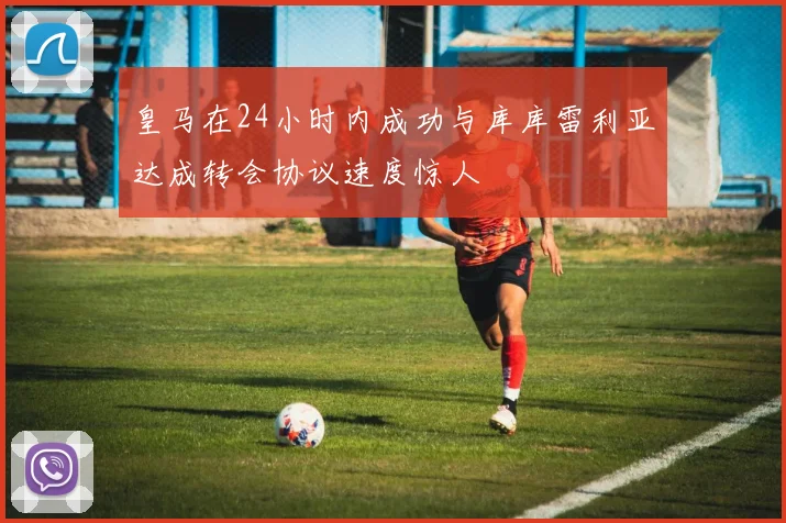 皇马在24小时内成功与库库雷利亚达成转会协议速度惊人