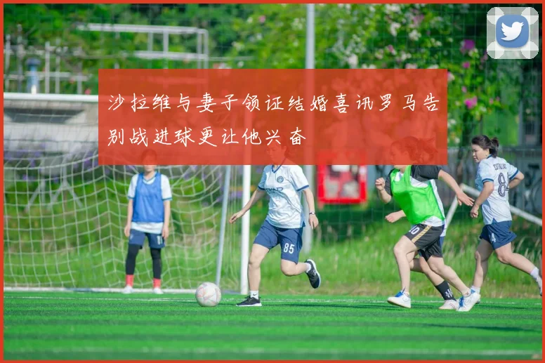 沙拉维与妻子领证结婚喜讯罗马告别战进球更让他兴奋