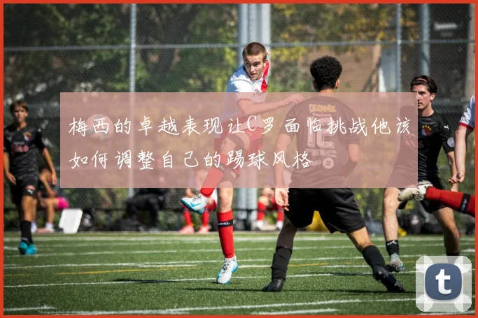 梅西的卓越表现让C罗面临挑战他该如何调整自己的踢球风格