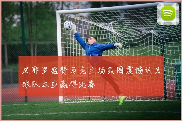 皮耶罗盛赞马竞主场氛围震撼认为球队本应赢得比赛